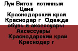 Луи Витон (истинный!) › Цена ­ 50 000 - Краснодарский край, Краснодар г. Одежда, обувь и аксессуары » Аксессуары   . Краснодарский край,Краснодар г.